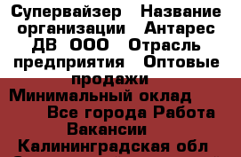 Супервайзер › Название организации ­ Антарес ДВ, ООО › Отрасль предприятия ­ Оптовые продажи › Минимальный оклад ­ 45 000 - Все города Работа » Вакансии   . Калининградская обл.,Светловский городской округ 